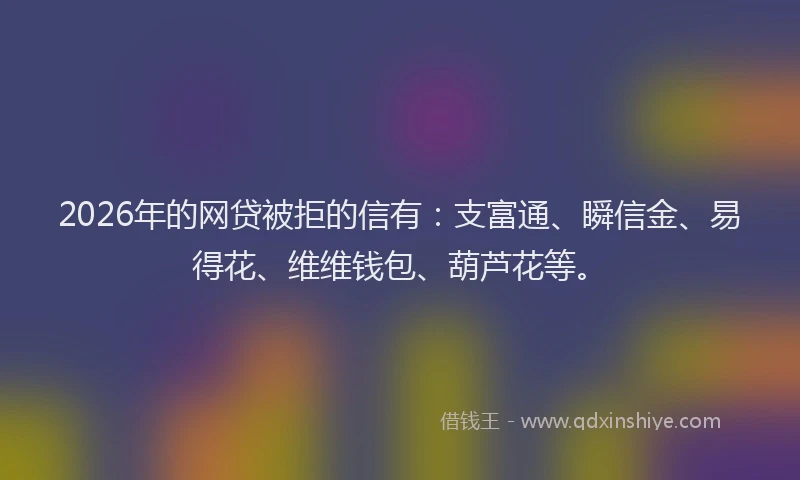 2026年的网贷被拒的信有：支富通、瞬信金、易得花、维维钱包、葫芦花等。