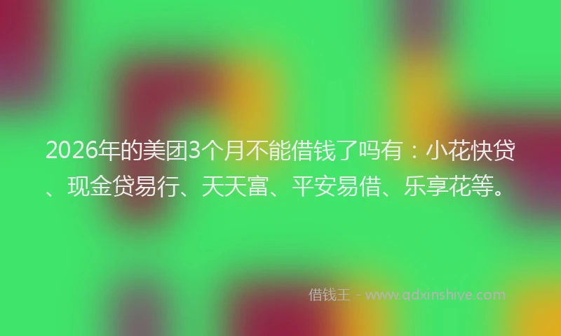 2026年的美团3个月不能借钱了吗有：小花快贷、现金贷易行、天天富、平安易借、乐享花等。