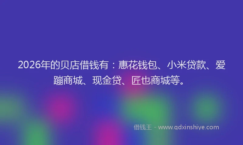 2026年的贝店借钱有：惠花钱包、小米贷款、爱蹦商城、现金贷、匠也商城等。