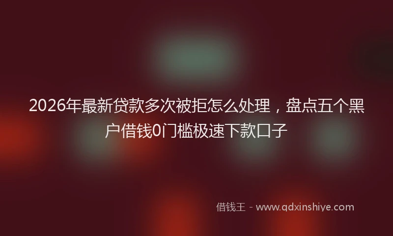 2026年最新贷款多次被拒怎么处理，盘点五个黑户借钱0门槛极速下款口子