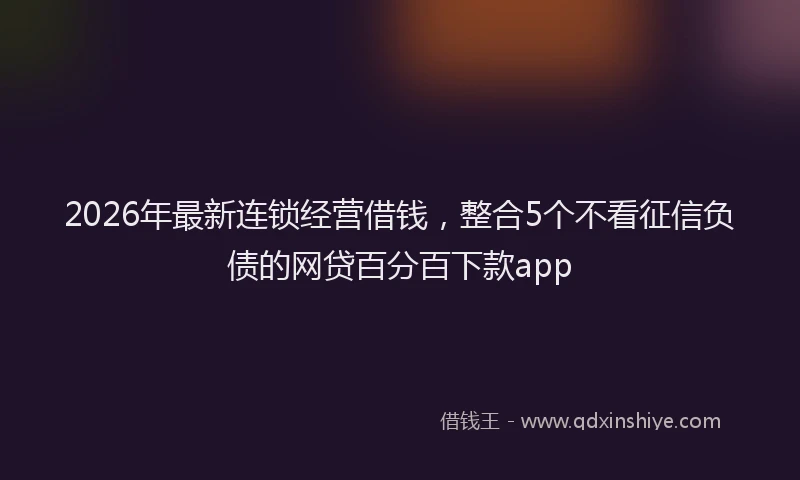 2026年最新连锁经营借钱，整合5个不看征信负债的网贷百分百下款app