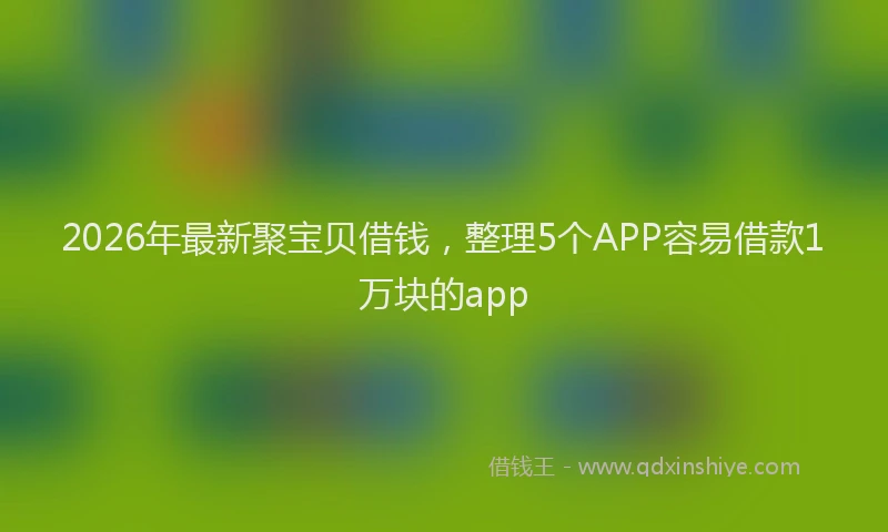 2026年最新聚宝贝借钱，整理5个APP容易借款1万块的app