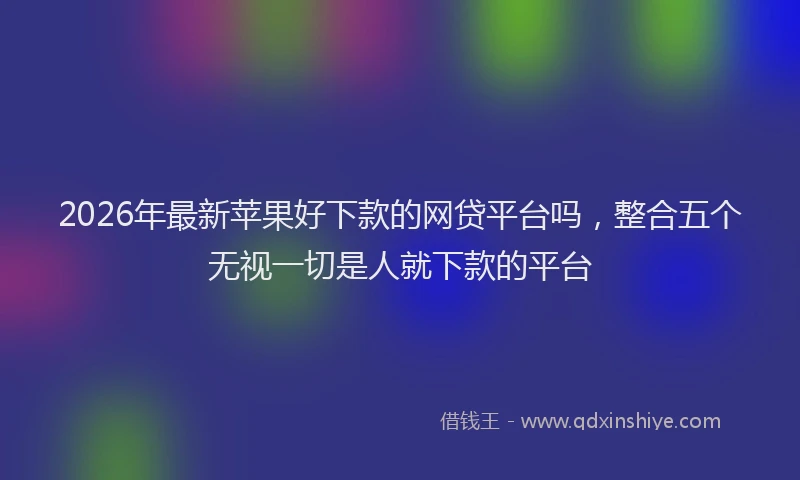 2026年最新苹果好下款的网贷平台吗，整合五个无视一切是人就下款的平台