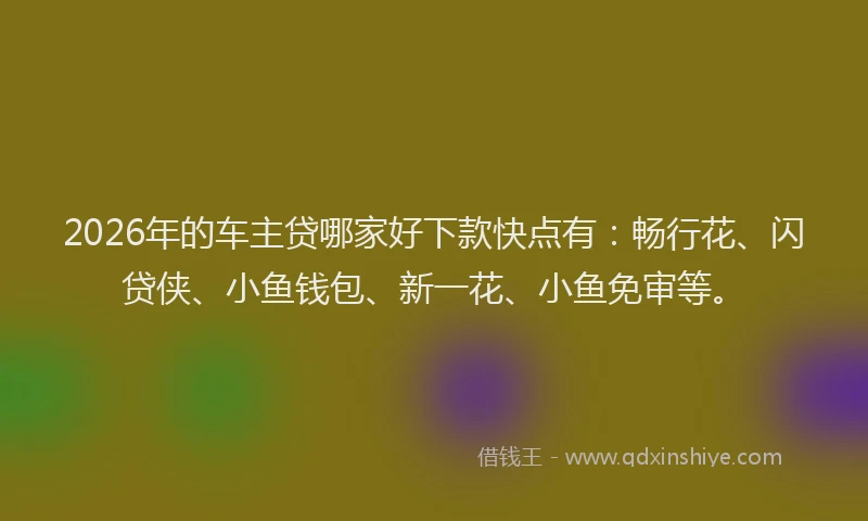 2026年的车主贷哪家好下款快点有：畅行花、闪贷侠、小鱼钱包、新一花、小鱼免审等。