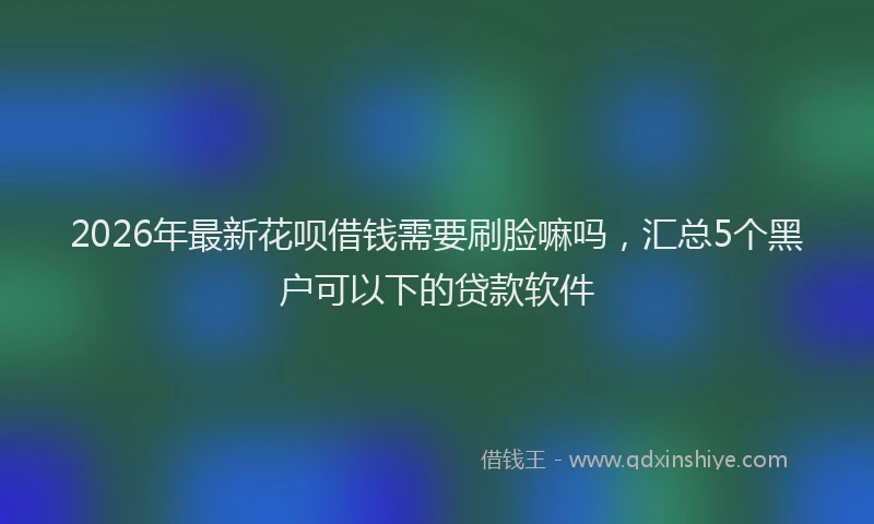 2026年最新花呗借钱需要刷脸嘛吗，汇总5个黑户可以下的贷款软件