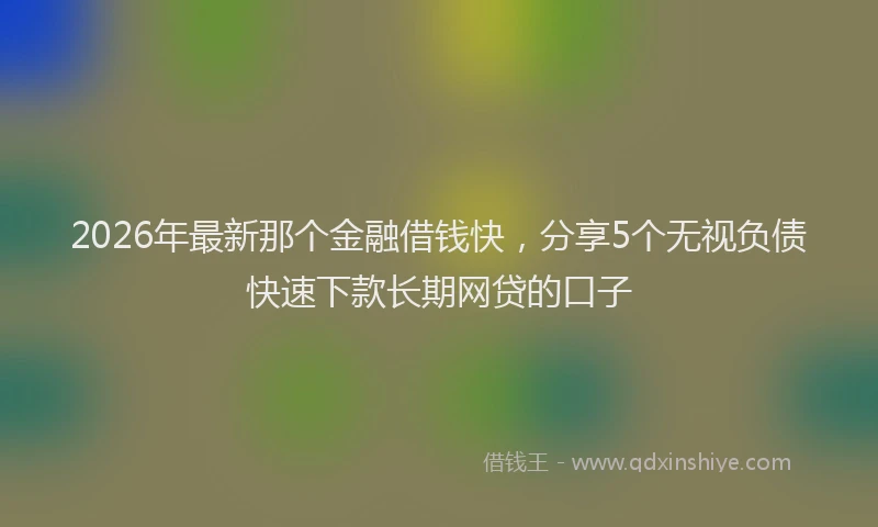 2026年最新那个金融借钱快，分享5个无视负债快速下款长期网贷的口子