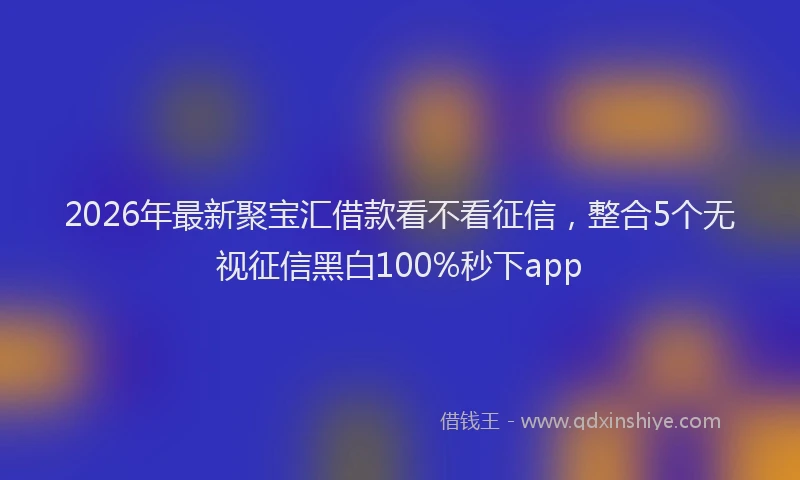 2026年最新聚宝汇借款看不看征信，整合5个无视征信黑白100%秒下app