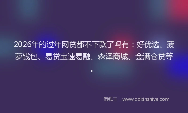 2026年的过年网贷都不下款了吗有：好优选、菠萝钱包、易贷宝速易融、森泽商城、金满仓贷等。