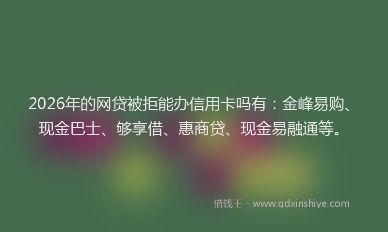 2026年的网贷被拒能办信用卡吗有：金峰易购、现金巴士、够享借、惠商贷、现金易融通等。