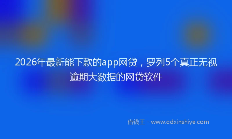 2026年最新能下款的app网贷，罗列5个真正无视逾期大数据的网贷软件