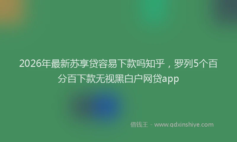2026年最新苏享贷容易下款吗知乎，罗列5个百分百下款无视黑白户网贷app