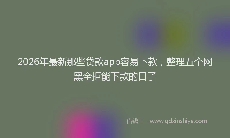 2026年最新那些贷款app容易下款，整理五个网黑全拒能下款的口子