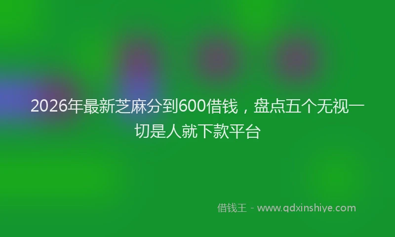2026年最新芝麻分到600借钱，盘点五个无视一切是人就下款平台