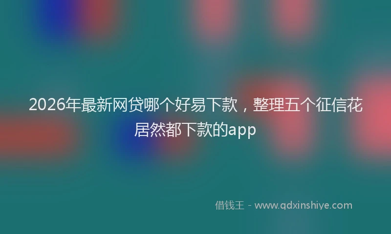 2026年最新网贷哪个好易下款，整理五个征信花居然都下款的app