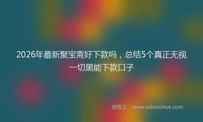 2026年最新聚宝斋好下款吗，总结5个真正无视一切黑能下款口子