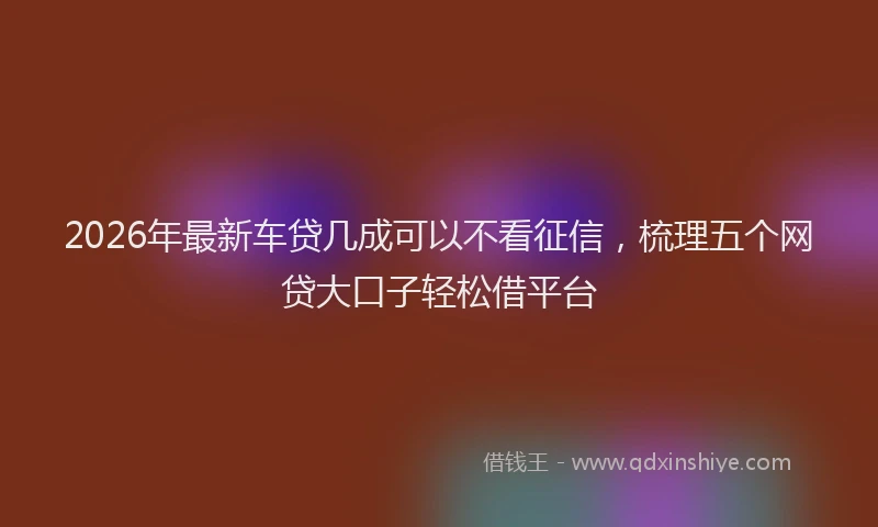 2026年最新车贷几成可以不看征信，梳理五个网贷大口子轻松借平台