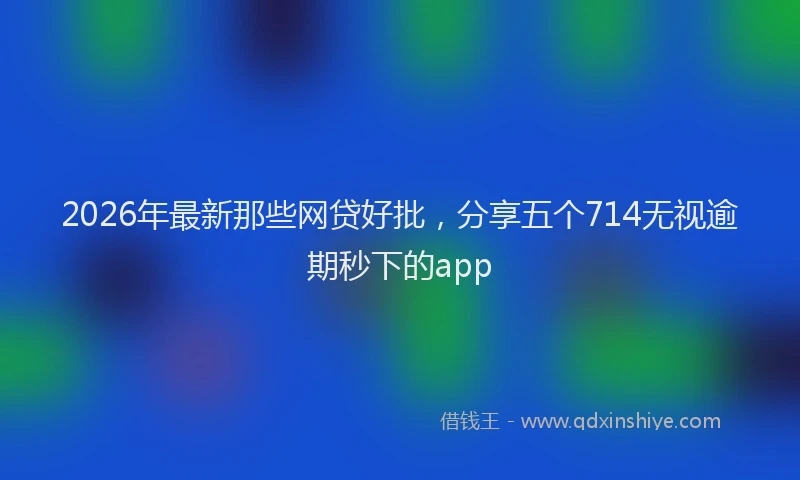 2026年最新那些网贷好批，分享五个714无视逾期秒下的app
