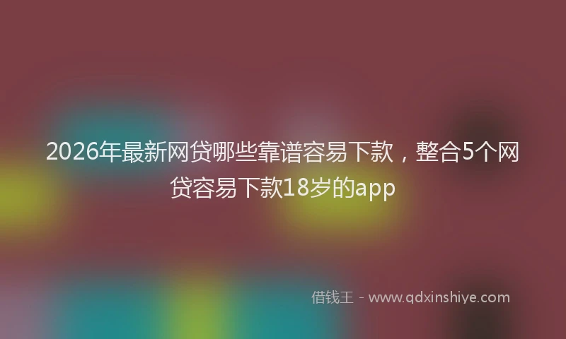 2026年最新网贷哪些靠谱容易下款，整合5个网贷容易下款18岁的app