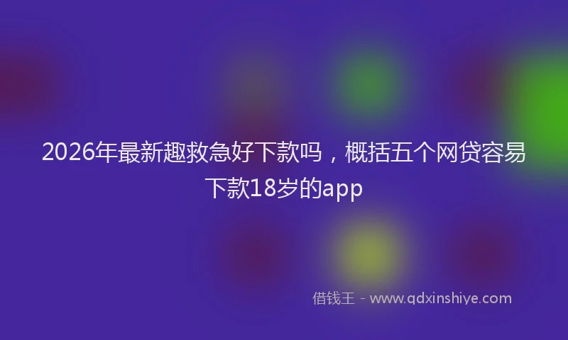 2026年最新趣救急好下款吗，概括五个网贷容易下款18岁的app