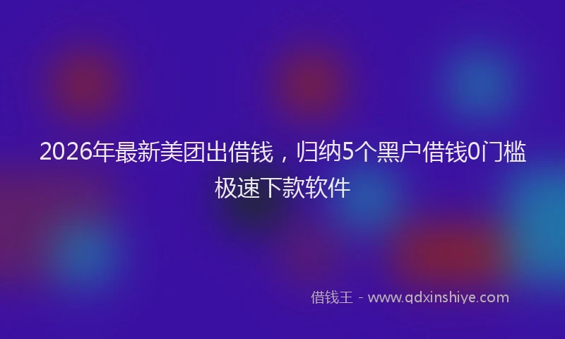 2026年最新美团出借钱，归纳5个黑户借钱0门槛极速下款软件