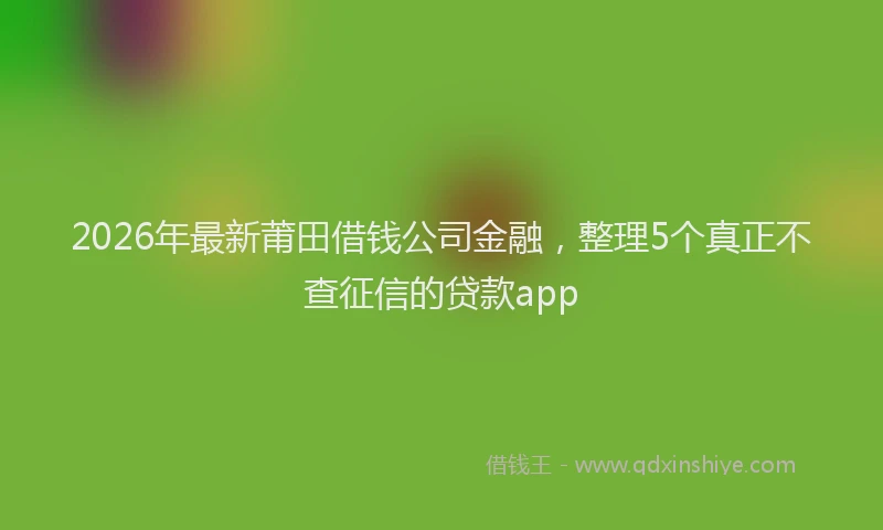 2026年最新莆田借钱公司金融，整理5个真正不查征信的贷款app