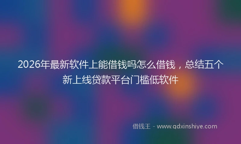 2026年最新软件上能借钱吗怎么借钱，总结五个新上线贷款平台门槛低软件