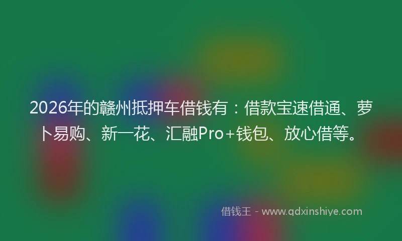2026年的赣州抵押车借钱有：借款宝速借通、萝卜易购、新一花、汇融Pro+钱包、放心借等。