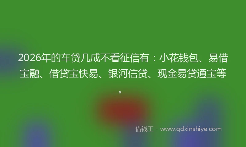 2026年的车贷几成不看征信有：小花钱包、易借宝融、借贷宝快易、银河信贷、现金易贷通宝等。