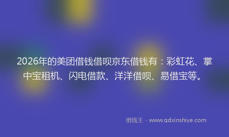 2026年的美团借钱借呗京东借钱有：彩虹花、掌中宝租机、闪电借款、洋洋借呗、易借宝等。