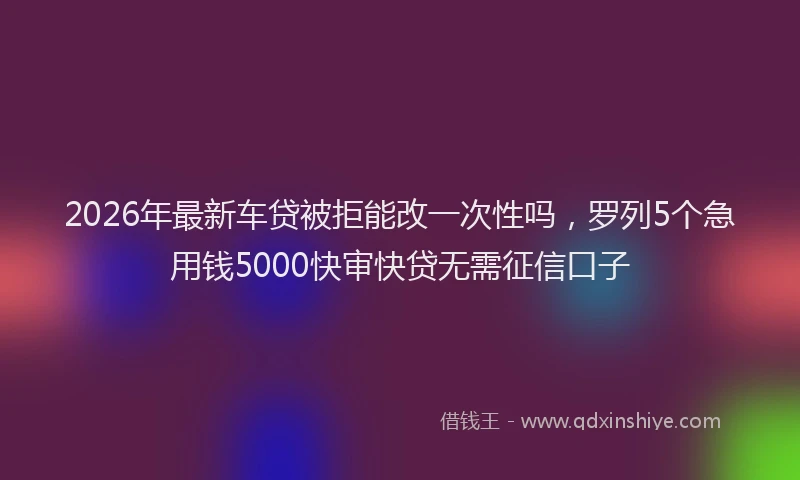 2026年最新车贷被拒能改一次性吗，罗列5个急用钱5000快审快贷无需征信口子