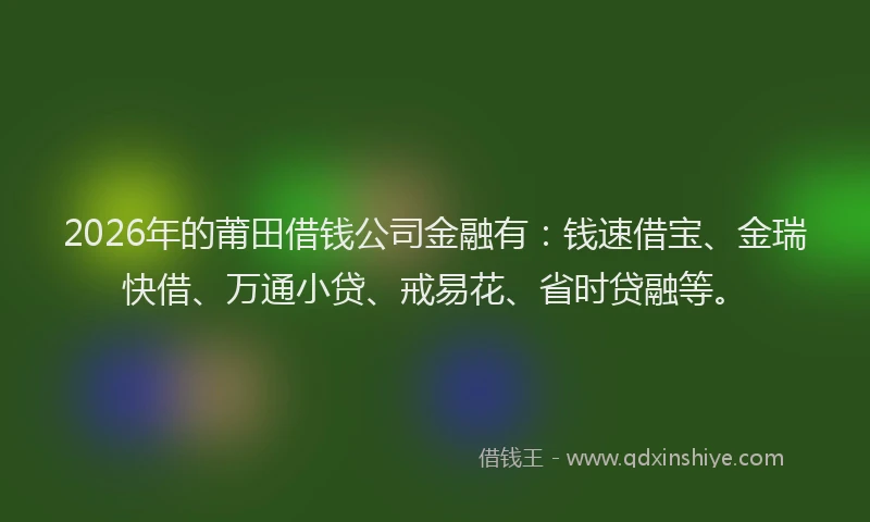 2026年的莆田借钱公司金融有：钱速借宝、金瑞快借、万通小贷、戒易花、省时贷融等。