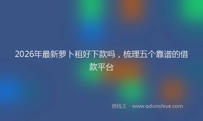2026年最新萝卜租好下款吗，梳理五个靠谱的借款平台