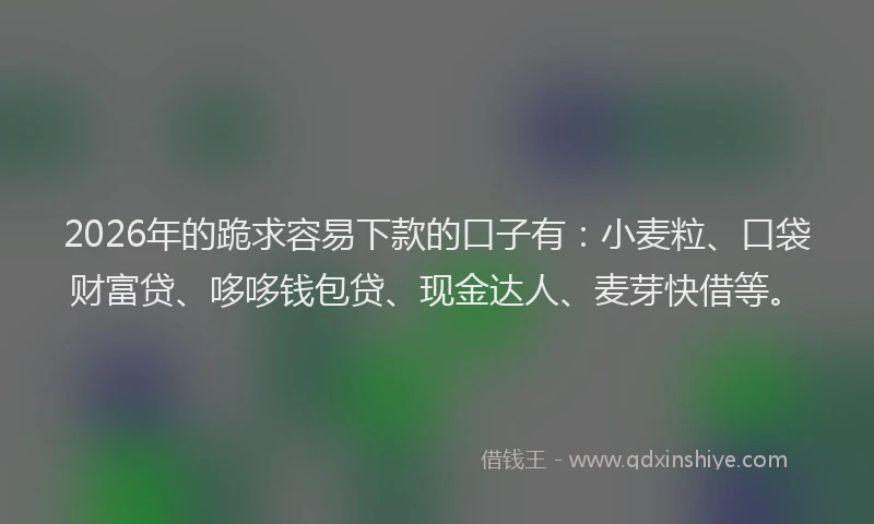2026年的跪求容易下款的口子有：小麦粒、口袋财富贷、哆哆钱包贷、现金达人、麦芽快借等。