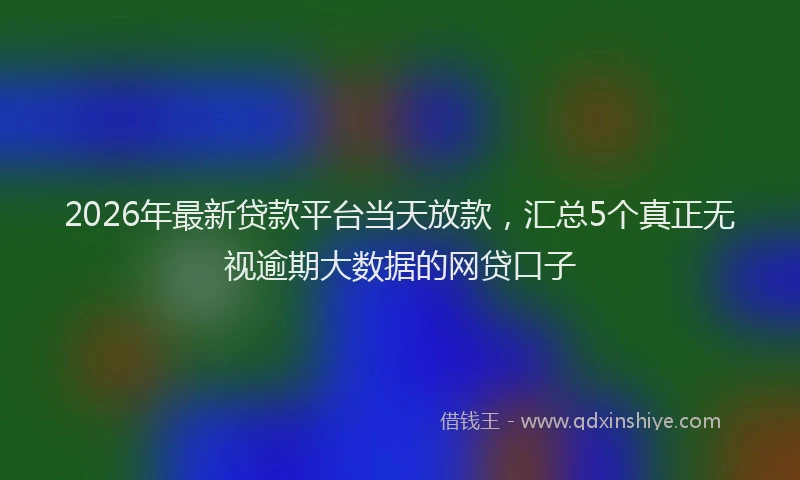 2026年最新贷款平台当天放款，汇总5个真正无视逾期大数据的网贷口子