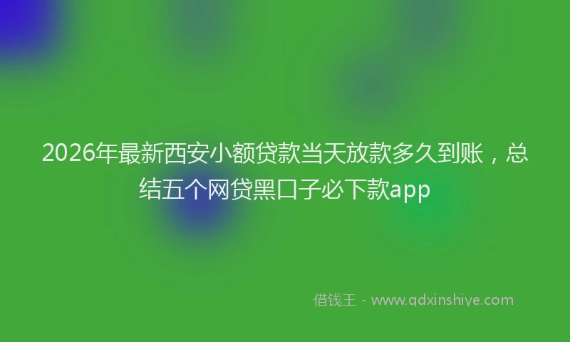 2026年最新西安小额贷款当天放款多久到账，总结五个网贷黑口子必下款app