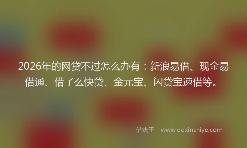2026年的网贷不过怎么办有：新浪易借、现金易借通、借了么快贷、金元宝、闪贷宝速借等。