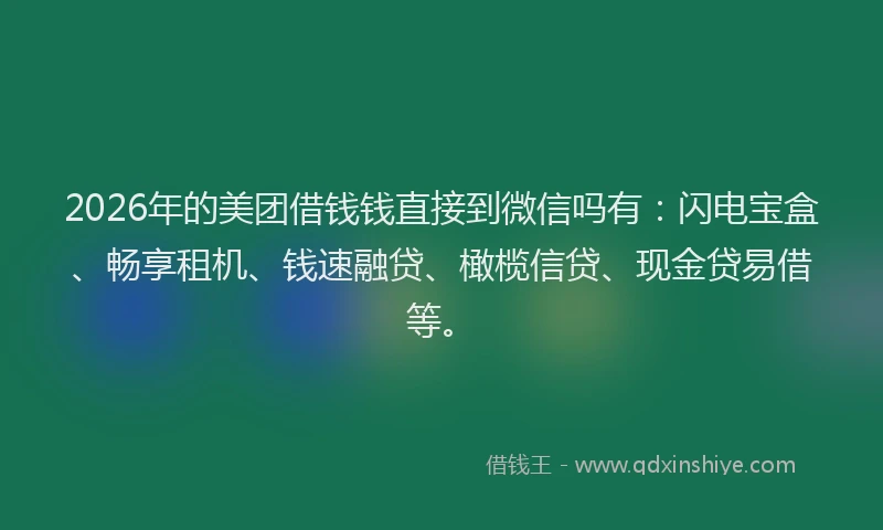 2026年的美团借钱钱直接到微信吗有：闪电宝盒、畅享租机、钱速融贷、橄榄信贷、现金贷易借等。