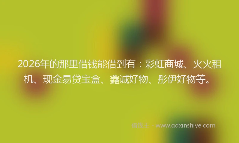 2026年的那里借钱能借到有：彩虹商城、火火租机、现金易贷宝盒、鑫诚好物、彤伊好物等。