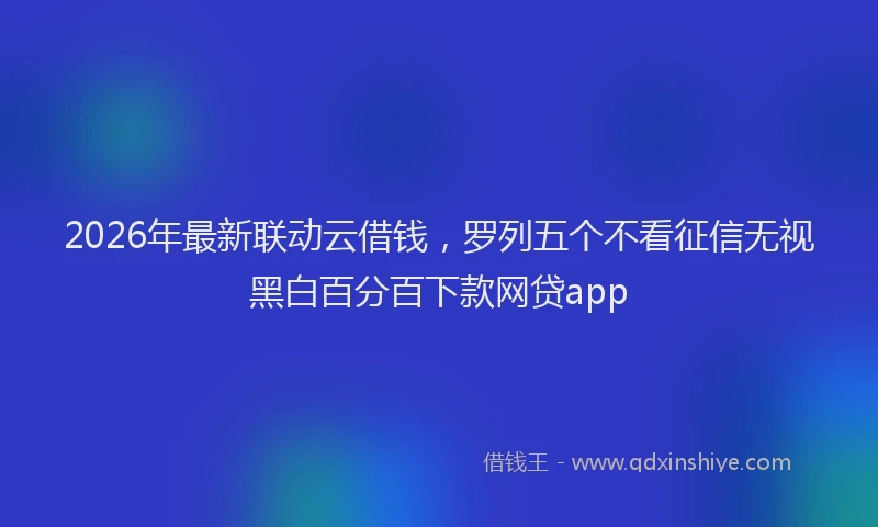 2026年最新联动云借钱，罗列五个不看征信无视黑白百分百下款网贷app