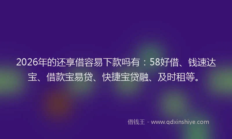 2026年的还享借容易下款吗有：58好借、钱速达宝、借款宝易贷、快捷宝贷融、及时租等。