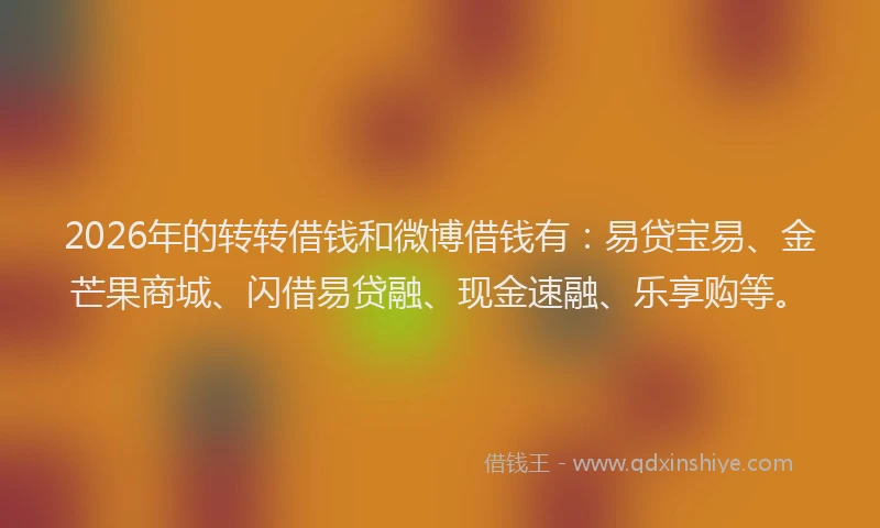 2026年的转转借钱和微博借钱有：易贷宝易、金芒果商城、闪借易贷融、现金速融、乐享购等。