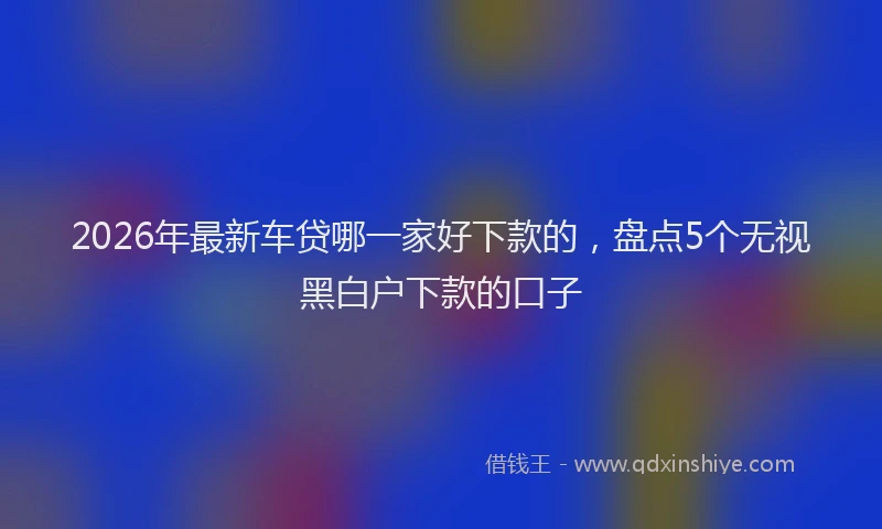 2026年最新车贷哪一家好下款的，盘点5个无视黑白户下款的口子