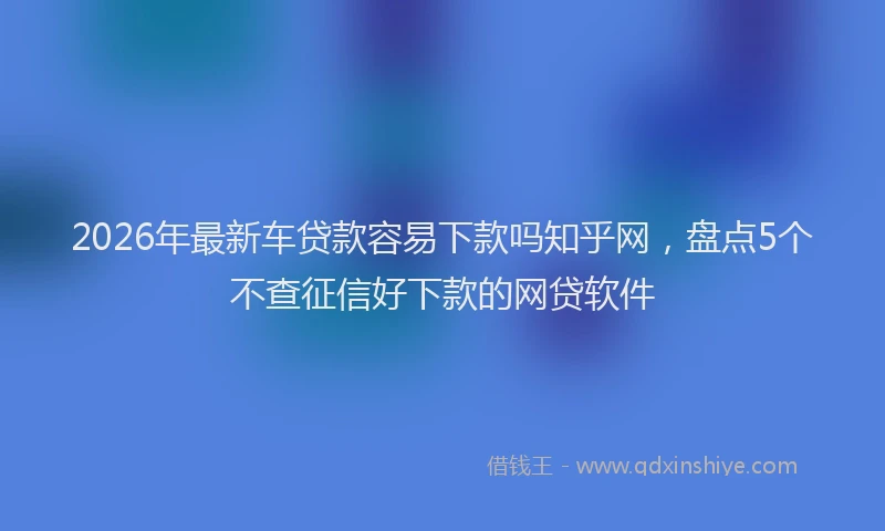 2026年最新车贷款容易下款吗知乎网，盘点5个不查征信好下款的网贷软件