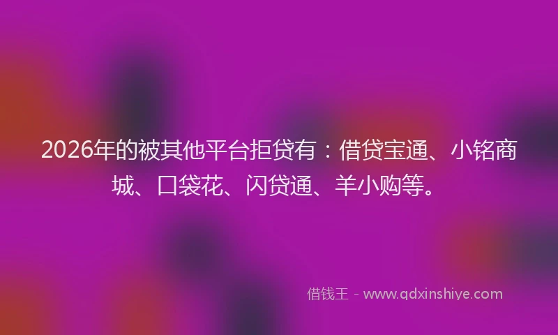 2026年的被其他平台拒贷有：借贷宝通、小铭商城、口袋花、闪贷通、羊小购等。