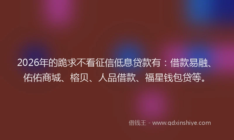 2026年的跪求不看征信低息贷款有：借款易融、佑佑商城、榕贝、人品借款、福星钱包贷等。