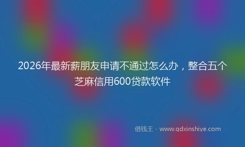 2026年最新薪朋友申请不通过怎么办，整合五个芝麻信用600贷款软件
