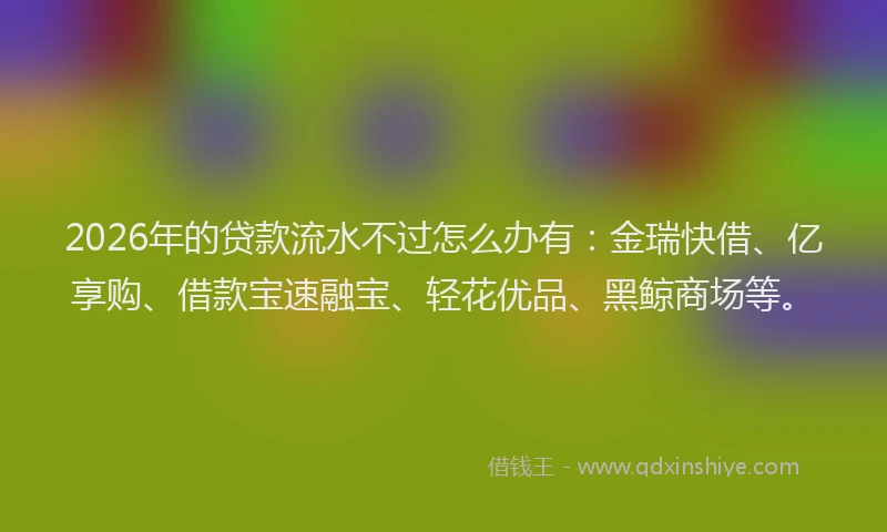 2026年的贷款流水不过怎么办有：金瑞快借、亿享购、借款宝速融宝、轻花优品、黑鲸商场等。