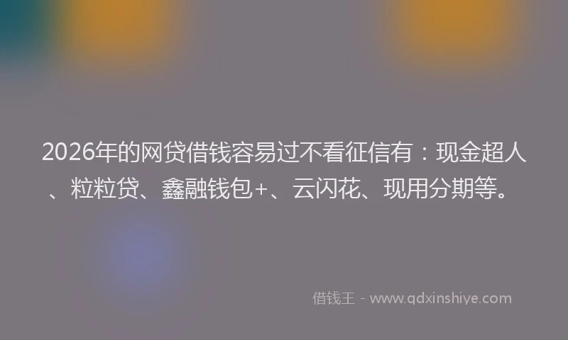 2026年的网贷借钱容易过不看征信有：现金超人、粒粒贷、鑫融钱包+、云闪花、现用分期等。