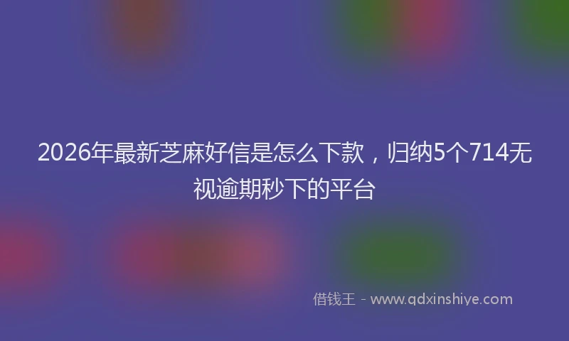 2026年最新芝麻好信是怎么下款，归纳5个714无视逾期秒下的平台