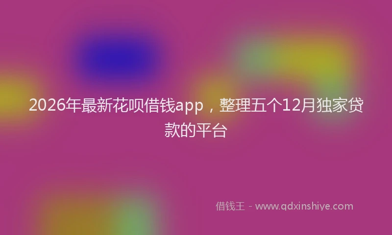 2026年最新花呗借钱app，整理五个12月独家贷款的平台